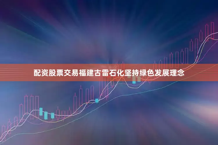 配资股票交易福建古雷石化坚持绿色发展理念