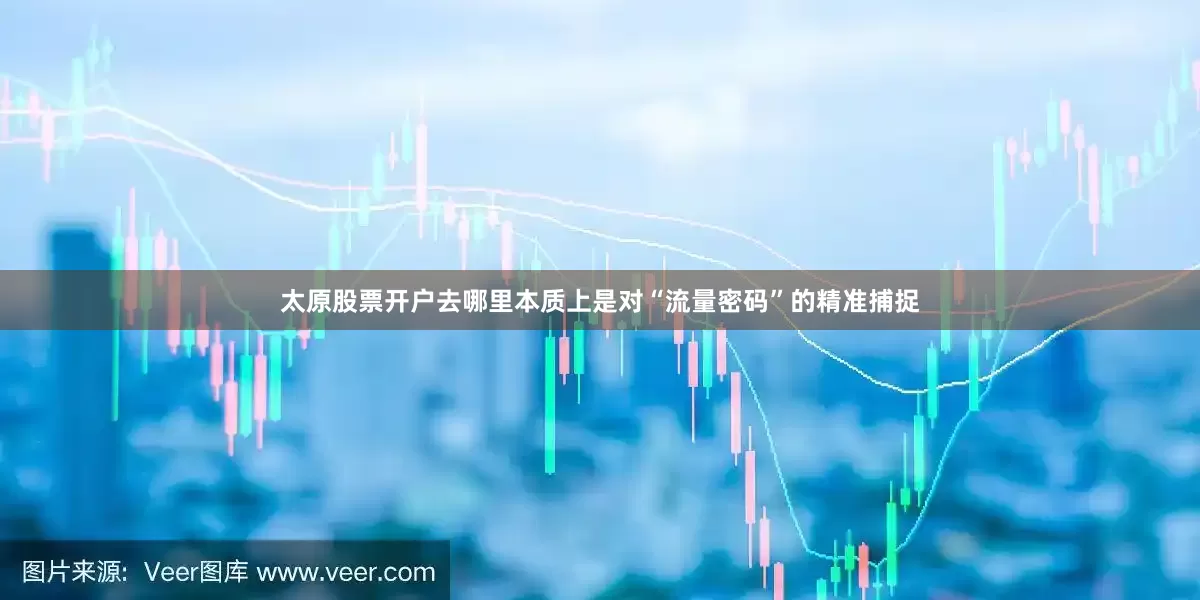 太原股票开户去哪里本质上是对“流量密码”的精准捕捉